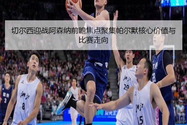 切尔西迎战阿森纳前瞻焦点聚集帕尔默核心价值与比赛走向
