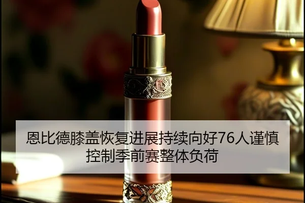 恩比德膝盖恢复进展持续向好76人谨慎控制季前赛整体负荷