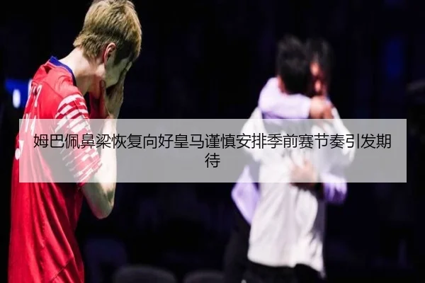 姆巴佩鼻梁恢复向好皇马谨慎安排季前赛节奏引发期待