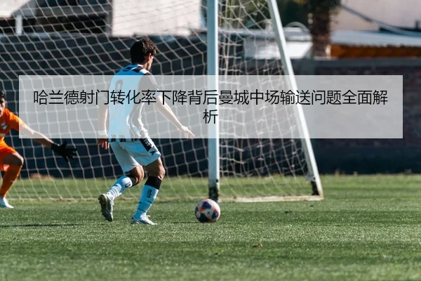 哈兰德射门转化率下降背后曼城中场输送问题全面解析